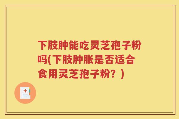 下肢肿能吃灵芝孢子粉吗(下肢肿胀是否适合食用灵芝孢子粉？)