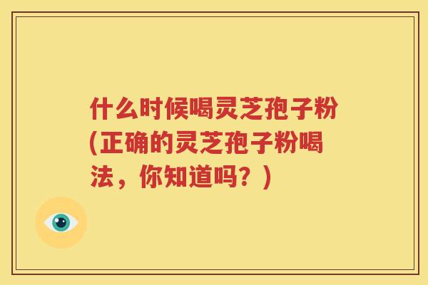 什么时候喝灵芝孢子粉(正确的灵芝孢子粉喝法，你知道吗？)