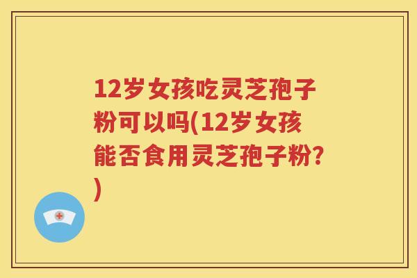 12岁女孩吃灵芝孢子粉可以吗(12岁女孩能否食用灵芝孢子粉？)