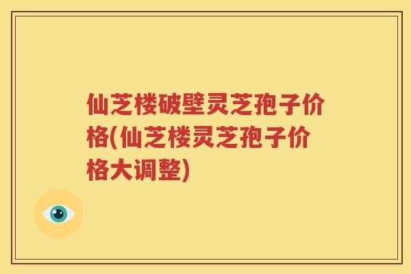 仙芝楼破壁灵芝孢子价格(仙芝楼灵芝孢子价格大调整)