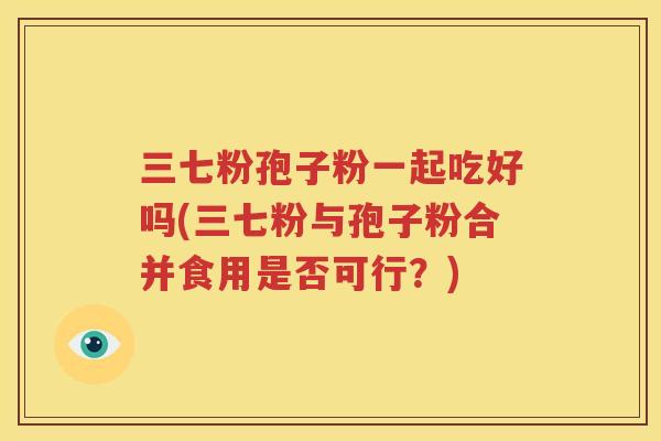 三七粉孢子粉一起吃好吗(三七粉与孢子粉合并食用是否可行？)