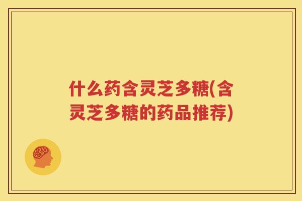 什么药含灵芝多糖(含灵芝多糖的药品推荐)