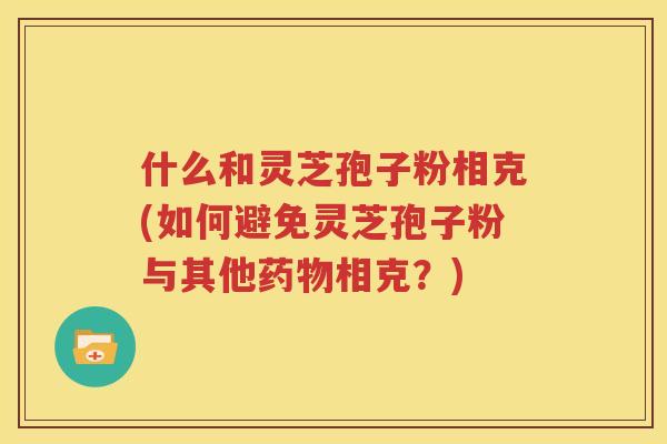 什么和灵芝孢子粉相克(如何避免灵芝孢子粉与其他药物相克？)