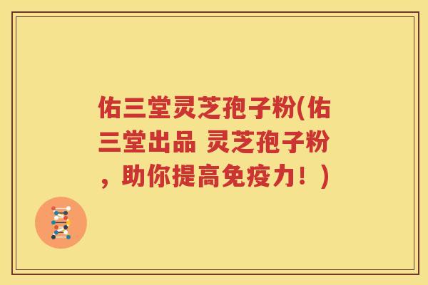 佑三堂灵芝孢子粉(佑三堂出品 灵芝孢子粉，助你提高免疫力！)