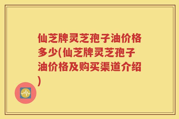 仙芝牌灵芝孢子油价格多少(仙芝牌灵芝孢子油价格及购买渠道介绍)