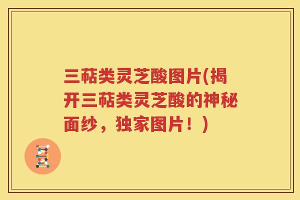 三萜类灵芝酸图片(揭开三萜类灵芝酸的神秘面纱，独家图片！)