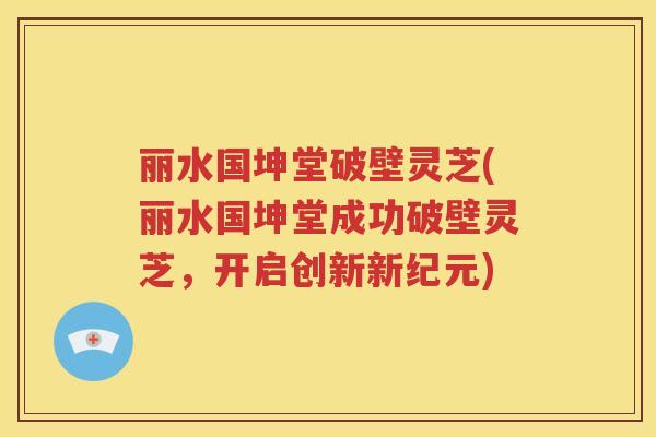 丽水国坤堂破壁灵芝(丽水国坤堂成功破壁灵芝，开启创新新纪元)
