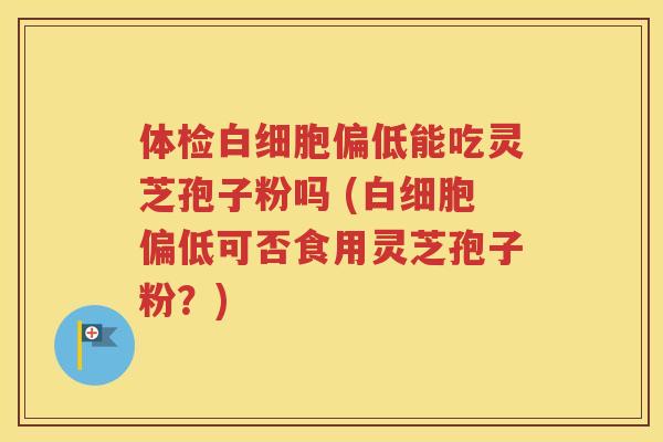 体检白细胞偏低能吃灵芝孢子粉吗 (白细胞偏低可否食用灵芝孢子粉？)