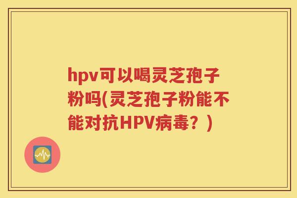 hpv可以喝灵芝孢子粉吗(灵芝孢子粉能不能对抗HPV病毒？)