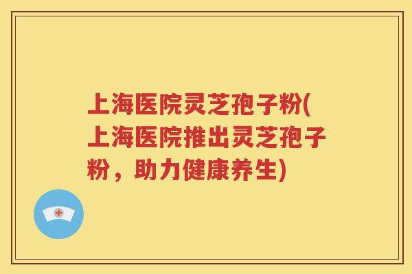上海医院灵芝孢子粉(上海医院推出灵芝孢子粉，助力健康养生)