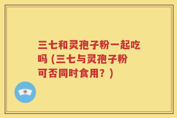 三七和灵孢子粉一起吃吗 (三七与灵孢子粉可否同时食用？)