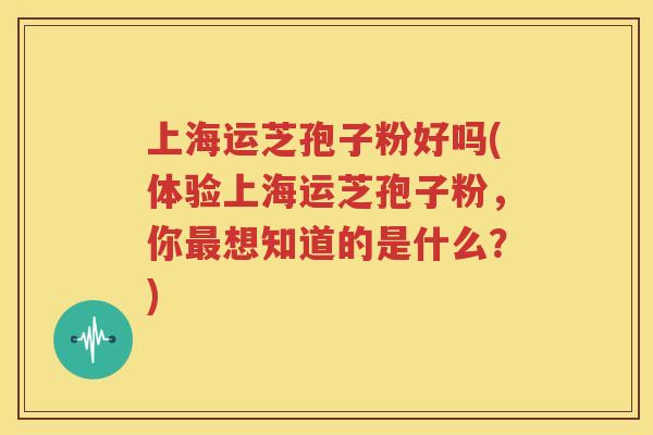 上海运芝孢子粉好吗(体验上海运芝孢子粉，你最想知道的是什么？)