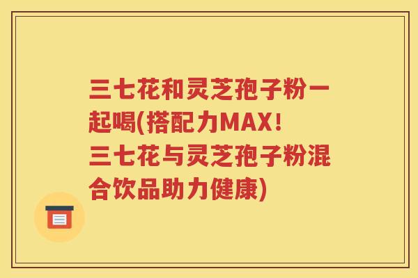 三七花和灵芝孢子粉一起喝(搭配力MAX！三七花与灵芝孢子粉混合饮品助力健康)