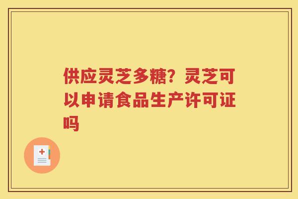 供应灵芝多糖？灵芝可以申请食品生产许可证吗