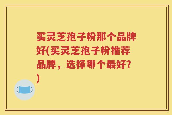买灵芝孢子粉那个品牌好(买灵芝孢子粉推荐品牌，选择哪个最好？)