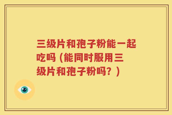 三级片和孢子粉能一起吃吗 (能同时服用三级片和孢子粉吗？)