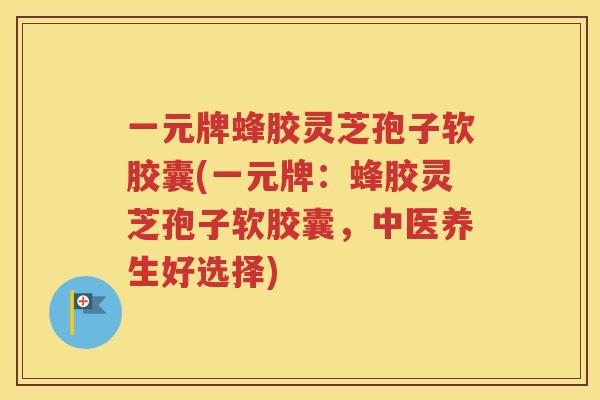 一元牌蜂胶灵芝孢子软胶囊(一元牌：蜂胶灵芝孢子软胶囊，中医养生好选择)