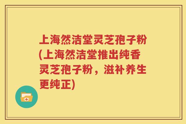 上海然洁堂灵芝孢子粉(上海然洁堂推出纯香灵芝孢子粉，滋补养生更纯正)