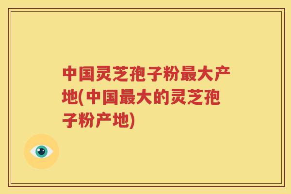中国灵芝孢子粉最大产地(中国最大的灵芝孢子粉产地)