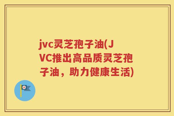 jvc灵芝孢子油(JVC推出高品质灵芝孢子油，助力健康生活)