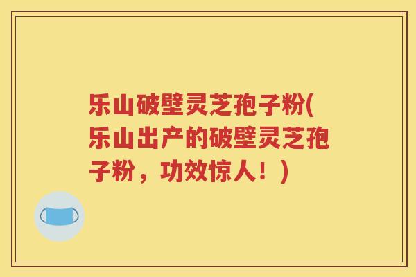 乐山破壁灵芝孢子粉(乐山出产的破壁灵芝孢子粉，功效惊人！)