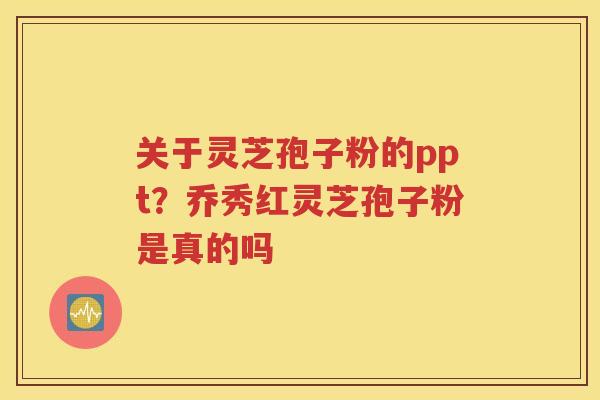 关于灵芝孢子粉的ppt？乔秀红灵芝孢子粉是真的吗