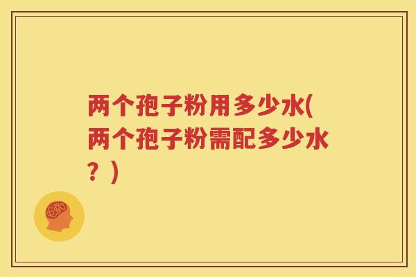 两个孢子粉用多少水(两个孢子粉需配多少水？)