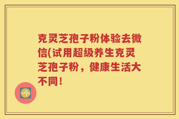 克灵芝孢子粉体验去微信(试用超级养生克灵芝孢子粉，健康生活大不同！