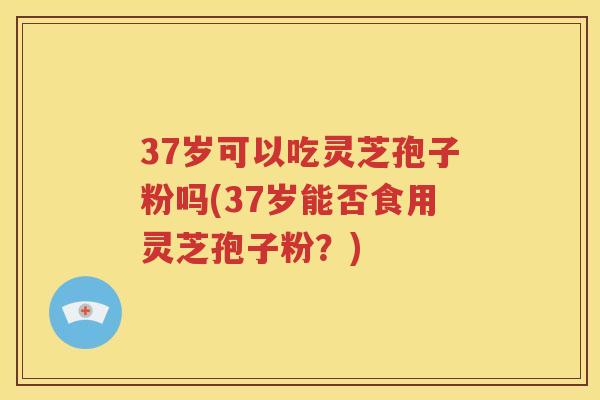 37岁可以吃灵芝孢子粉吗(37岁能否食用灵芝孢子粉？)