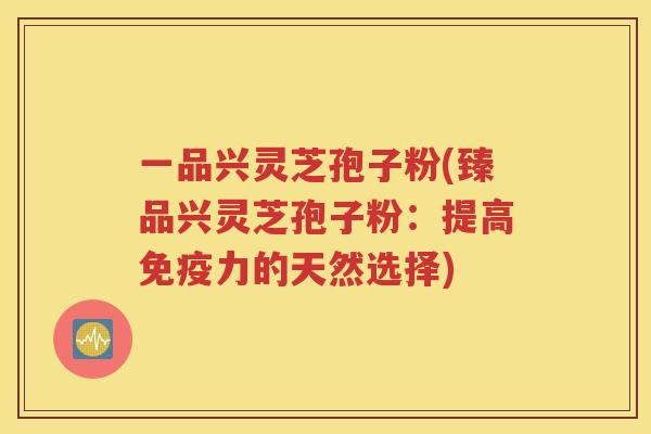 一品兴灵芝孢子粉(臻品兴灵芝孢子粉：提高免疫力的天然选择)