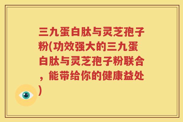 三九蛋白肽与灵芝孢子粉(功效强大的三九蛋白肽与灵芝孢子粉联合，能带给你的健康益处)