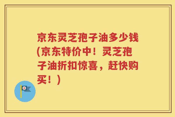 京东灵芝孢子油多少钱(京东特价中！灵芝孢子油折扣惊喜，赶快购买！)