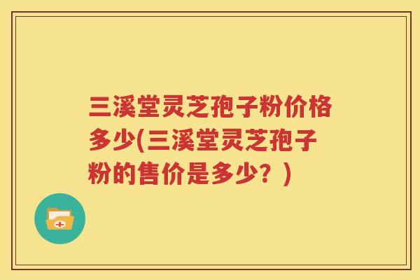三溪堂灵芝孢子粉价格多少(三溪堂灵芝孢子粉的售价是多少？)