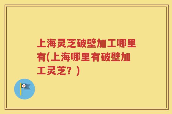 上海灵芝破壁加工哪里有(上海哪里有破壁加工灵芝？)