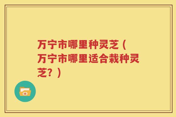 万宁市哪里种灵芝 (万宁市哪里适合栽种灵芝？)