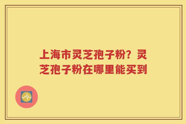 上海市灵芝孢子粉？灵芝孢子粉在哪里能买到