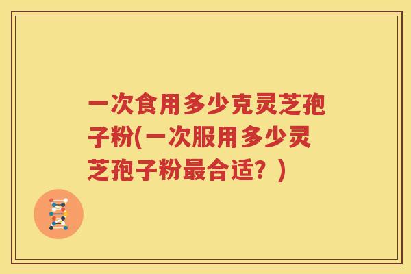 一次食用多少克灵芝孢子粉(一次服用多少灵芝孢子粉最合适？)