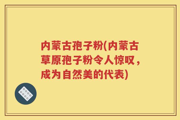 内蒙古孢子粉(内蒙古草原孢子粉令人惊叹，成为自然美的代表)