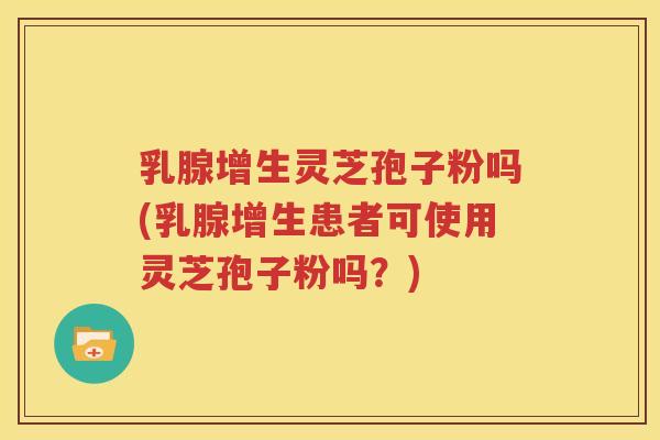 乳腺增生灵芝孢子粉吗(乳腺增生患者可使用灵芝孢子粉吗？)