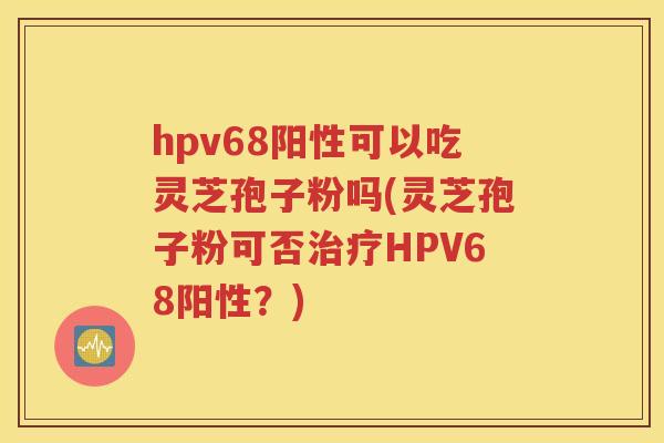 hpv68阳性可以吃灵芝孢子粉吗(灵芝孢子粉可否治疗HPV68阳性？)