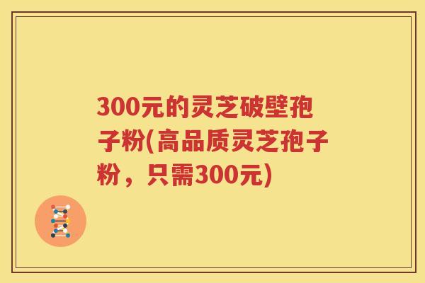300元的灵芝破壁孢子粉(高品质灵芝孢子粉，只需300元)