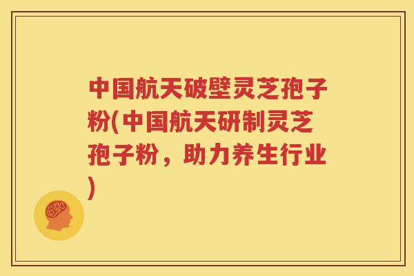 中国航天破壁灵芝孢子粉(中国航天研制灵芝孢子粉，助力养生行业)