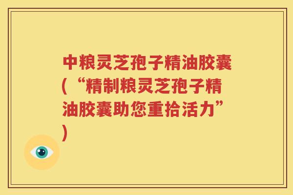 中粮灵芝孢子精油胶囊(“精制粮灵芝孢子精油胶囊助您重拾活力”)