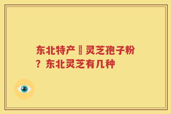 东北特产舘灵芝孢子粉？东北灵芝有几种