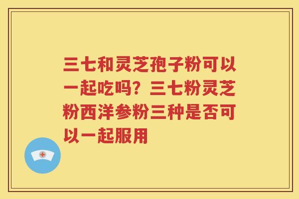 三七和灵芝孢子粉可以一起吃吗？三七粉灵芝粉西洋参粉三种是否可以一起服用