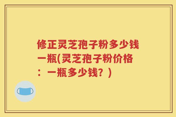 修正灵芝孢子粉多少钱一瓶(灵芝孢子粉价格：一瓶多少钱？)