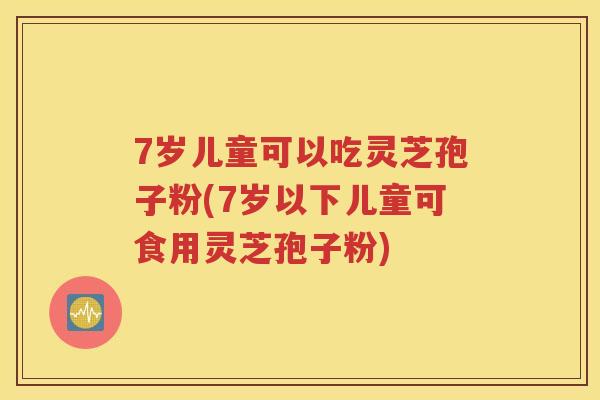 7岁儿童可以吃灵芝孢子粉(7岁以下儿童可食用灵芝孢子粉)