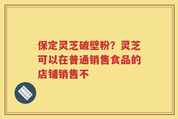 保定灵芝破壁粉？灵芝可以在普通销售食品的店铺销售不