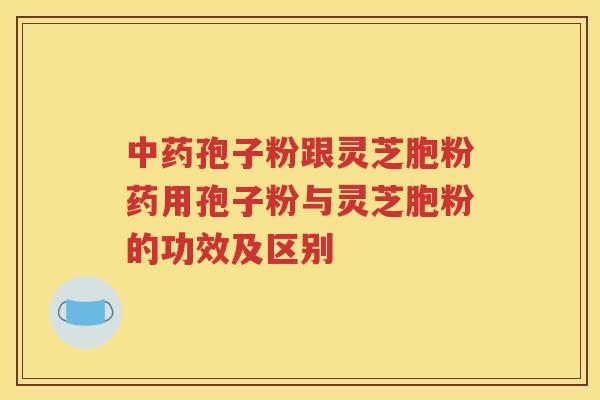 中药孢子粉跟灵芝胞粉药用孢子粉与灵芝胞粉的功效及区别
