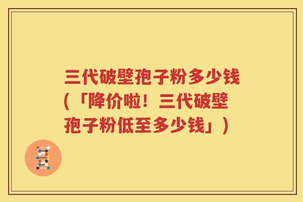 三代破壁孢子粉多少钱(「降价啦！三代破壁孢子粉低至多少钱」)
